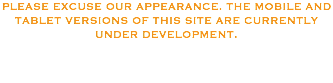 PLEASE EXCUSE OUR APPEARANCE. THE MOBILE AND TABLET VERSIONS OF THIS SITE ARE CURRENTLY UNDER DEVELOPMENT. 